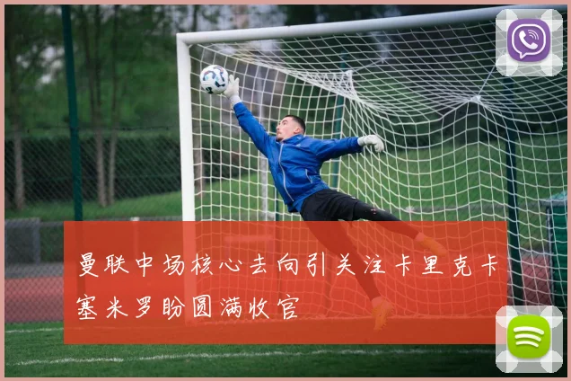 曼联中场核心去向引关注卡里克卡塞米罗盼圆满收官