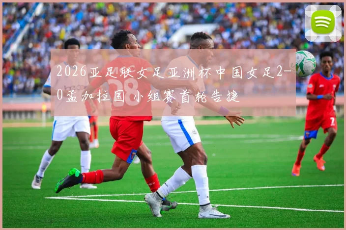 2026亚足联女足亚洲杯中国女足2-0孟加拉国 小组赛首轮告捷