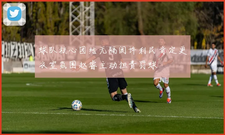 球队核心团结无隔阂许利民肯定更衣室氛围赵睿主动担责罚球