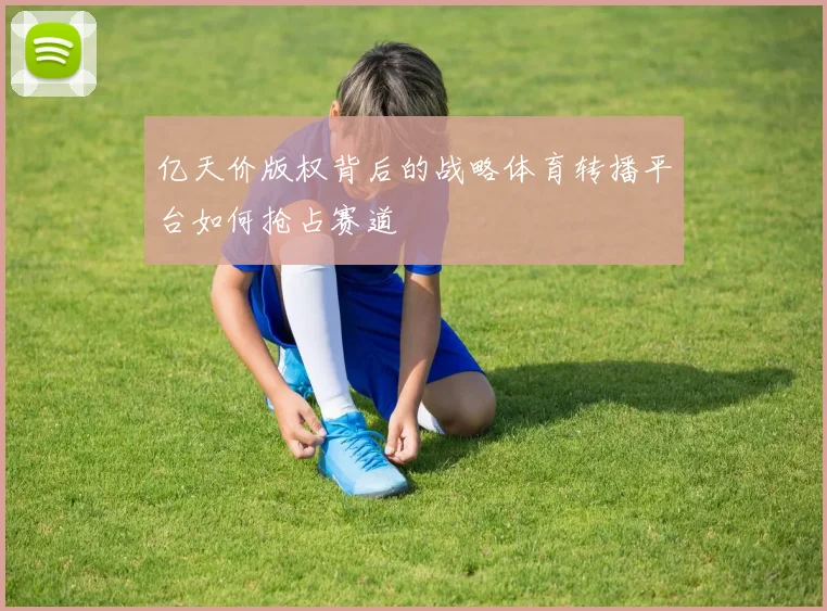 亿天价版权背后的战略体育转播平台如何抢占赛道