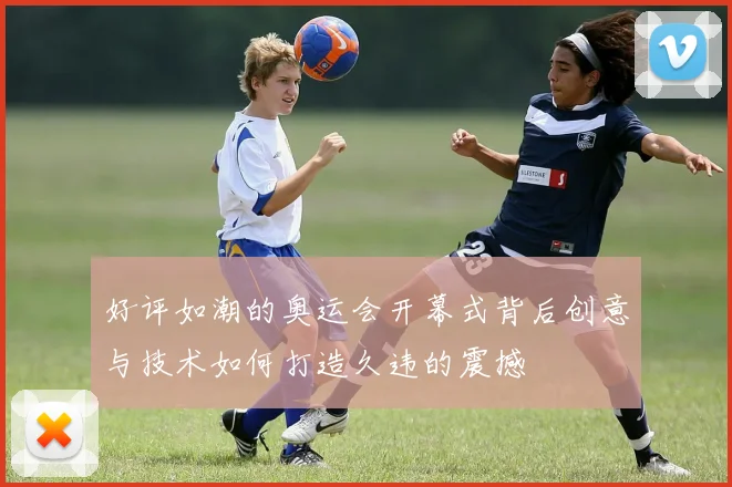 好评如潮的奥运会开幕式背后创意与技术如何打造久违的震撼