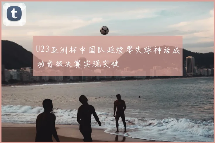 U23亚洲杯中国队延续零失球神话成功晋级决赛实现突破