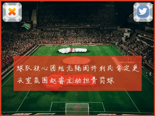 球队核心团结无隔阂许利民肯定更衣室氛围赵睿主动担责罚球