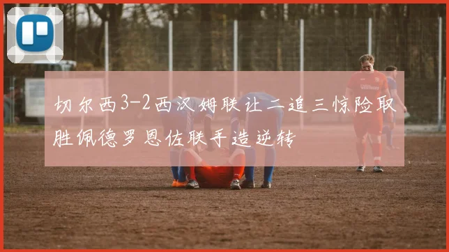 切尔西3-2西汉姆联让二追三惊险取胜佩德罗恩佐联手造逆转