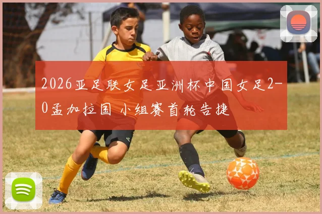 2026亚足联女足亚洲杯中国女足2-0孟加拉国 小组赛首轮告捷