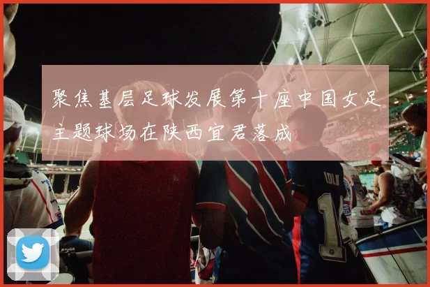 聚焦基层足球发展第十座中国女足主题球场在陕西宜君落成