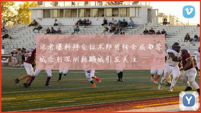 记者爆料拜合拉木即将转会成都蓉城告别深圳新鹏城引发关注