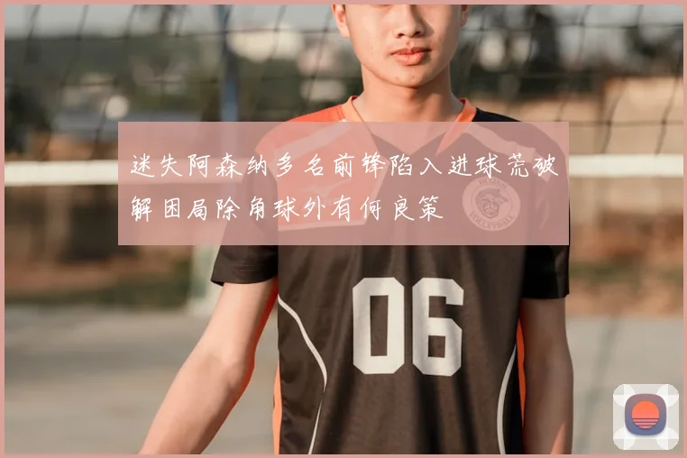 迷失阿森纳多名前锋陷入进球荒破解困局除角球外有何良策